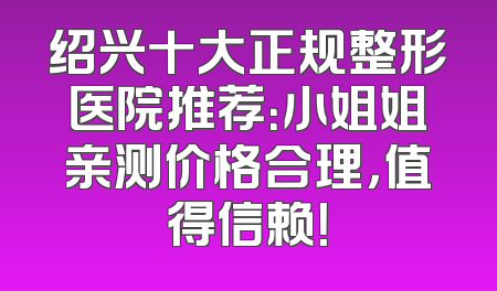 绍兴十大正规整形医院推荐：小姐姐亲测价格合理，值得信赖！