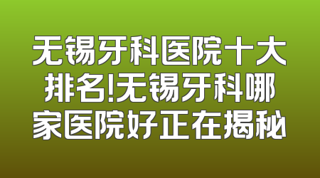 无锡牙科医院十大排名！无锡牙科哪家医院好正在揭秘