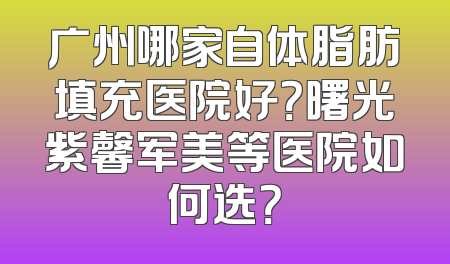 广州哪家自体脂肪填充医院好？曙光紫馨军美等医院如何选？