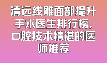 清远线雕面部提升手术医生排行榜，口腔技术精湛的医师推荐