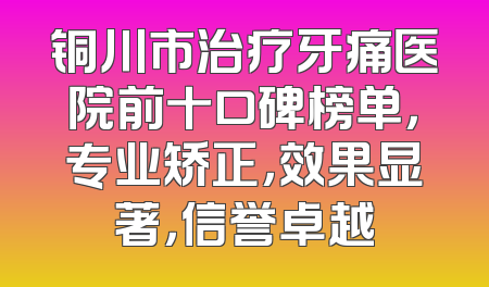 铜川市治疗牙痛医院前十口碑榜单，专业矫正，效果显著，信誉卓越