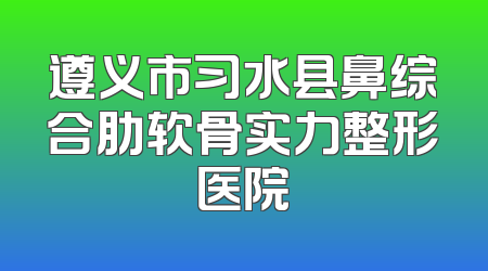 遵义市习水县鼻综合肋软骨实力整形医院
