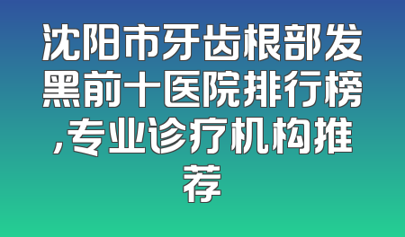 沈阳市牙齿根部发黑前十医院排行榜，专业诊疗机构推荐