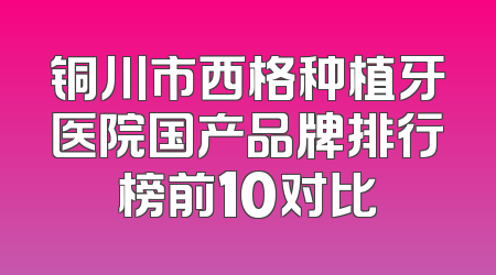 铜川市西格种植牙医院国产品牌排行榜前10对比
