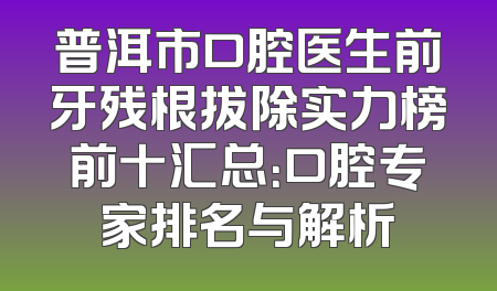 普洱市口腔医生前牙残根拔除实力榜前十汇总：口腔专家排名与解析