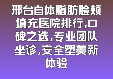 邢台自体脂肪脸颊填充医院排行，口碑之选，专业团队坐诊，安全塑美新体验
