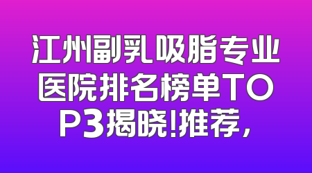江州副乳吸脂专业医院排名榜单TOP3揭晓！推荐，