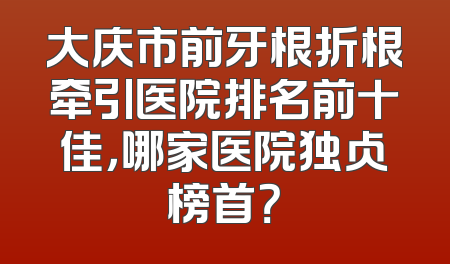 大庆市前牙根折根牵引医院排名前十佳，哪家医院独占榜首？