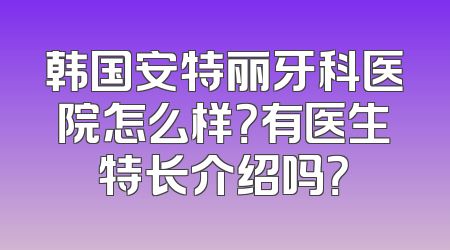 韩国安特丽牙科医院怎么样？有医生特长介绍吗？