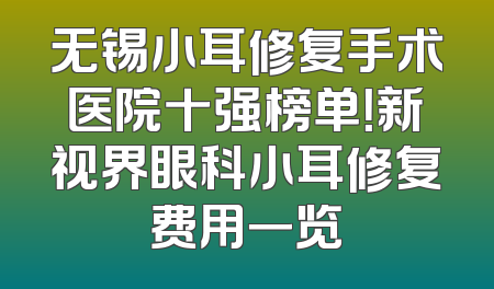 无锡小耳修复手术医院十强榜单！新视界眼科小耳修复费用一览