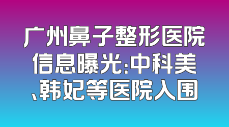 广州鼻子整形医院信息曝光：中科美、韩妃等医院入围