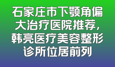 石家庄市下颚角偏大治疗医院推荐，韩亮医疗美容整形诊所位居前列
