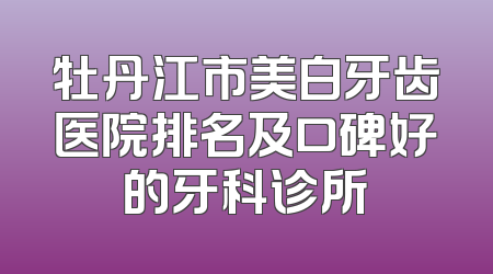 牡丹江市美白牙齿医院排名及口碑好的牙科诊所