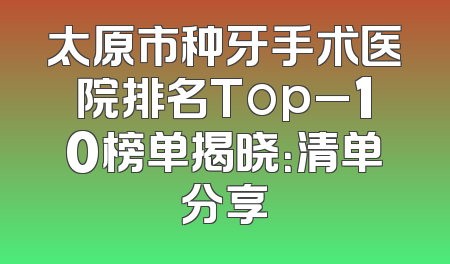 太原市种牙手术医院排名Top_10榜单揭晓：清单分享