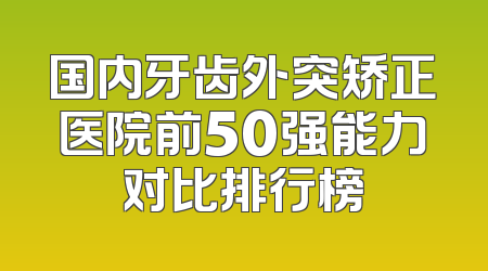 国内牙齿外突矫正医院前50强能力对比排行榜