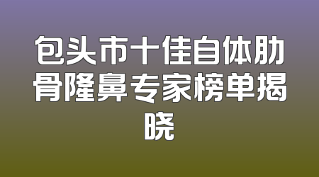 包头市十佳自体肋骨隆鼻专家榜单揭晓