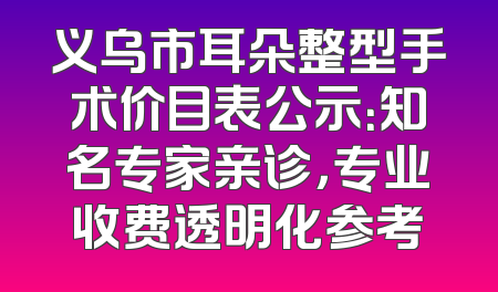 义乌市耳朵整型手术价目表公示：知名专家亲诊，专业收费透明化参考