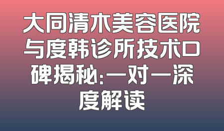 大同清木美容医院与度韩诊所技术口碑揭秘：一对一深度解读