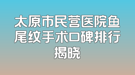 太原市民营医院鱼尾纹手术口碑排行揭晓