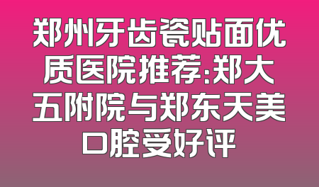 郑州牙齿瓷贴面优质医院推荐：郑大五附院与郑东天美口腔受好评