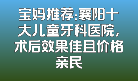 宝妈推荐：襄阳十大儿童牙科医院，术后效果佳且价格亲民