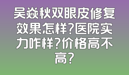 吴焱秋双眼皮修复效果怎样？医院实力咋样？价格高不高？