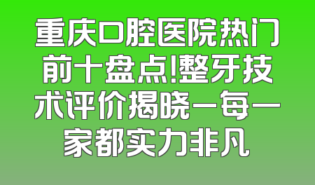 重庆口腔医院热门前十盘点！整牙技术评价揭晓_每一家都实力非凡