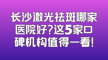 长沙激光祛斑哪家医院好？这5家口碑机构值得一看！