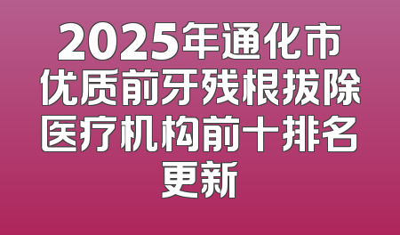 2025年通化市优质前牙残根拔除医疗机构前十排名更新