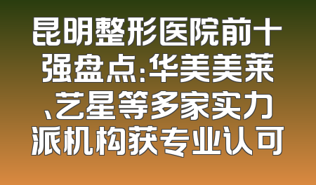 昆明整形医院前十强盘点：华美美莱、艺星等多家实力派机构获专业认可