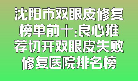 沈阳市双眼皮修复榜单前十：良心推荐切开双眼皮失败修复医院排名榜