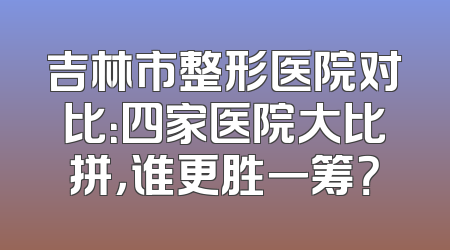 吉林市整形医院对比：四家医院大比拼，谁更胜一筹？
