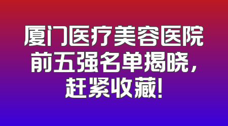 厦门医疗美容医院前五强名单揭晓，赶紧收藏！