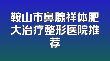 鞍山市鼻腺祥体肥大治疗整形医院推荐