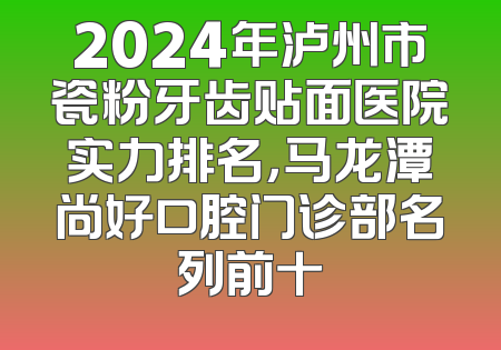 2024年泸州市瓷粉牙齿贴面医院实力排名，马龙潭尚好口腔门诊部名列前十