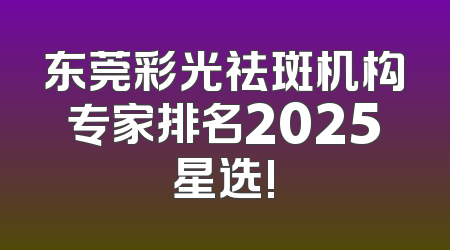东莞彩光祛斑机构专家排名2025星选!