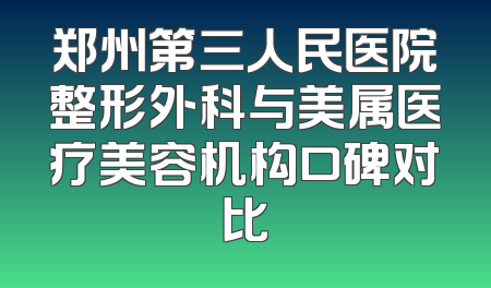 郑州第三人民医院整形外科与美属医疗美容机构口碑对比