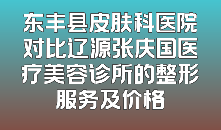 东丰县皮肤科医院对比辽源张庆国医疗美容诊所的整形服务及价格