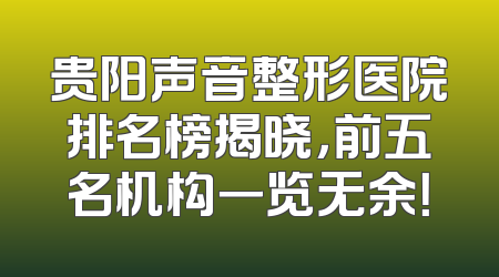 贵阳声音整形医院排名榜揭晓，前五名机构一览无余！