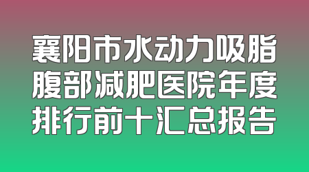 襄阳市水动力吸脂腹部减肥医院年度排行前十汇总报告