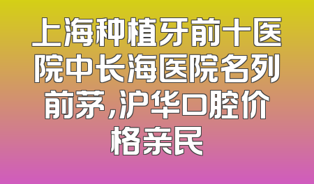 上海种植牙前十医院中长海医院名列前茅，沪华口腔价格亲民