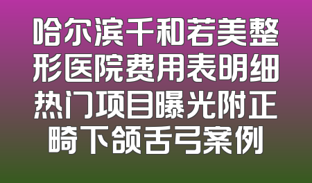 哈尔滨千和若美整形医院费用表明细热门项目曝光附正畸下颌舌弓案例