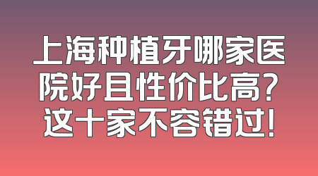 上海种植牙哪家医院好且性价比高？这十家不容错过！