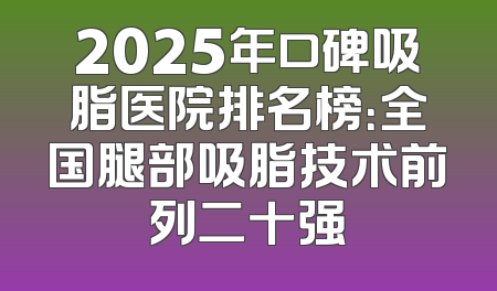 2025年口碑吸脂医院排名榜：全国腿部吸脂技术前列二十强