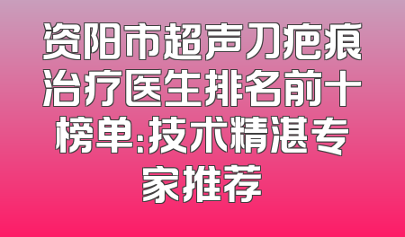 资阳市超声刀疤痕治疗医生排名前十榜单：技术精湛专家推荐