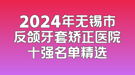 2024年无锡市反颌牙套矫正医院十强名单精选