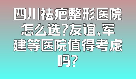 四川祛疤整形医院怎么选？友谊、军建等医院值得考虑吗？