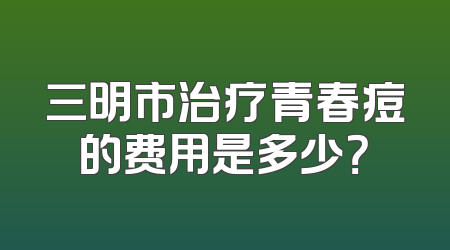 三明市治疗青春痘的费用是多少？