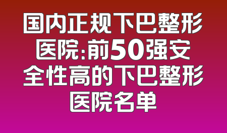 国内正规下巴整形医院：前50强安全性高的下巴整形医院名单