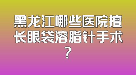 黑龙江哪些医院擅长眼袋溶脂针手术？
